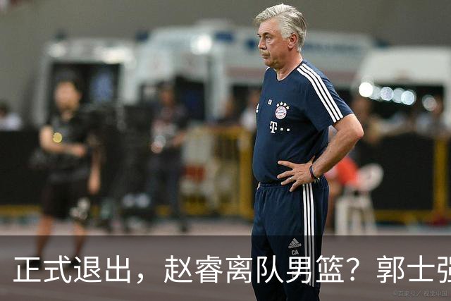 正式退出，赵睿离队男篮？郭士强发声，官宣决定，队长人选揭晓